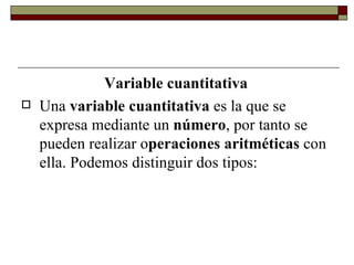 Variable cuantitativa Una  variable cuantitativa  es la que se expresa mediante un  número , por tanto se pueden realizar o peraciones aritméticas  con ella. Podemos distinguir dos tipos: 