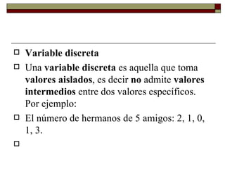 Variable discreta Una  variable discreta  es aquella que toma  valores aislados , es decir  no  admite  valores intermedios  entre dos valores específicos. Por ejemplo: El número de hermanos de 5 amigos: 2, 1, 0, 1, 3.   