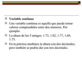 Variable continua Una variable continua es aquella que puede tomar valores comprendidos entre dos números. Por ejemplo:  La altura de los 5 amigos: 1.73, 1.82, 1.77, 1.69, 1.75.  En la práctica medimos la altura con dos decimales, pero también se podría dar con tres decimales. 