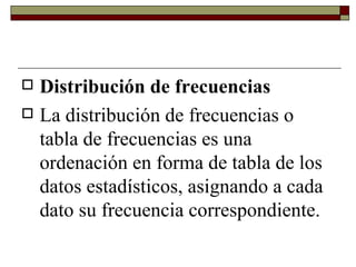Distribución de frecuencias La distribución de frecuencias o tabla de frecuencias es una ordenación en forma de tabla de los datos estadísticos, asignando a cada dato su frecuencia correspondiente.  