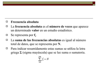 Frecuencia absoluta La  frecuencia absoluta  es el  número de veces  que aparece un determinado  valor  en un estudio estadístico.  Se representa por  f i .  La  suma de las frecuencias absolutas  es igual al número total de datos, que se representa por  N .  Para indicar resumidamente estas sumas se utiliza la letra griega  Σ  (sigma mayúscula) que se lee suma o sumatoria. 