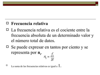 Frecuencia relativa La frecuencia relativa es el cociente entre la frecuencia absoluta de un determinado valor y el número total de datos.  Se puede expresar en tantos por ciento y se representa por  n i .  La suma de las frecuencias relativas es igual a  1. 