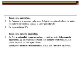 Frecuencia acumulada La frecuencia acumulada es la suma de las frecuencias absolutas de todos los valores inferiores o iguales al valor considerado.  Se representa  por F i . Frecuencia relativa acumulada La  frecuencia relativa acumulada  es el  cociente  entre la  frecuencia acumulada  de un determinado  valor  y el  número total de datos . Se puede expresar en tantos por ciento. Este tipo de  tablas de frecuencias  se utiliza con  variables discretas .   