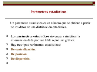 Un parámetro estadístico es un número que se obtiene a partir de los datos de una distribución estadística. Los  parámetros estadísticos  sirven para sintetizar la información dada por una tabla o por una gráfica.  Hay tres tipos parámetros estadísticos:  De centralización . De posición .  De dispersión . Par á metros estad í sticos 