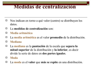 Medidas de centralización  Nos indican en torno a qué valor (centro) se distribuyen los datos. La  medidas de centralización  son: Media aritmética La  media aritmética  es el valor  promedio  de la distribución. Mediana  La  mediana  es la  puntación  de la escala que  separa la mitad superior  de la distribución y  la inferior , es decir divide la serie de datos en  dos partes iguales . Moda La  moda  es el  valor  que  más se repite  en una distribución. 