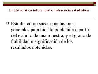 La  Estadística inferencial  o  Inferencia estadística Estudia cómo sacar conclusiones generales para toda la población a partir del estudio de una muestra, y el grado de fiabilidad o significación de los resultados obtenidos. 