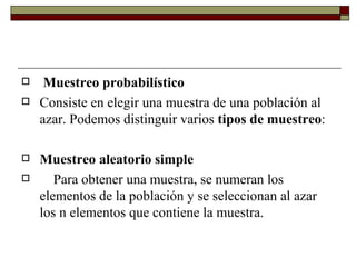 Muestreo probabilístico Consiste en elegir una muestra de una población al azar. Podemos distinguir varios  tipos de muestreo :   Muestreo aleatorio simple      Para obtener una muestra, se numeran los elementos de la población y se seleccionan al azar los n elementos que contiene la muestra. 