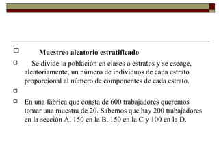 Muestreo aleatorio estratificado      Se divide la población en clases o estratos y se escoge, aleatoriamente, un número de individuos de cada estrato proporcional al número de componentes de cada estrato.   En una fábrica que consta de 600 trabajadores queremos tomar una muestra de 20. Sabemos que hay 200 trabajadores en la sección A, 150 en la B, 150 en la C y 100 en la D. 