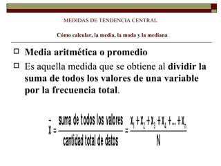 MEDIDAS DE TENDENCIA CENTRAL   Cómo calcular, la media, la moda y la mediana Media aritmética o promedio  Es aquella medida que se obtiene al  dividir la suma de todos los valores de una variable por la frecuencia total .    