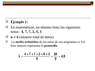Ejemplo 1: En matemáticas, un alumno tiene las siguientes notas:   4, 7, 7, 2, 5, 3 n = 6  (número total de datos) La  media aritmética  de las notas de esa asignatura es 4,8. Este número representa el  promedio . 