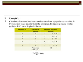 Ejemplo 2: Cuando se tienen muchos datos es más conveniente agruparlos en una tabla de frecuencias y luego calcular la media aritmética. El siguiente cuadro con las medidas de 63 varas de pino lo ilustra. Largo (en m) Frecuencia absoluta Largo por Frecuencia absoluta 5 10 5          .       10  =   50 6 15 6          .        15 =   90 7 20 7          .        20 =  140 8 12 8          .        12 =    96 9 6 9            .          6 = 54   Frecuencia total = 63 430 