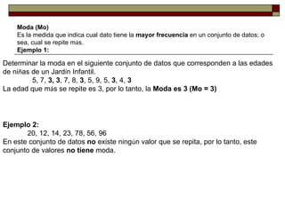 Moda (Mo) Es la medida que indica cual dato tiene la  mayor frecuencia  en un conjunto de datos; o sea, cual se repite m á s. Ejemplo 1: Determinar la moda en el siguiente conjunto de datos que corresponden a las edades de ni ñ as de un Jard í n Infantil.                     5, 7,  3, 3 , 7, 8,  3 , 5, 9, 5,  3 , 4,  3 La edad que m á s se repite es 3, por lo tanto, la  Moda es 3 (Mo = 3) Ejemplo 2:                   20, 12, 14, 23, 78, 56, 96 En este conjunto de datos  no  existe ning ú n valor que se repita, por lo tanto, este conjunto de valores  no tiene  moda. 