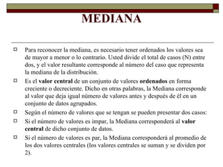 MEDIANA Para reconocer la mediana, es necesario tener ordenados los valores sea de mayor a menor o lo contrario. Usted divide el total de casos (N) entre dos, y el valor resultante corresponde al número del caso que representa la mediana de la distribución.  Es el  valor central  de un conjunto de valores  ordenados  en forma creciente o decreciente. Dicho en otras palabras, la Mediana corresponde al valor que deja igual número de valores antes y después de él en un conjunto de datos agrupados. Según el número de valores que se tengan se pueden presentar dos casos: Si el número de valores es impar, la Mediana corresponderá al  valor central  de dicho conjunto de datos. Si el número de valores es par, la Mediana corresponderá al promedio de los dos valores centrales (los valores centrales se suman y se dividen por 2). 