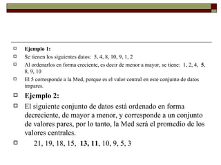 Ejemplo 1: Se tienen los siguientes datos:  5, 4, 8, 10, 9, 1, 2 Al ordenarlos en forma creciente, es decir de menor a mayor, se tiene:  1, 2, 4,   5 , 8, 9, 10 El 5 corresponde a la Med, porque es el valor central en este conjunto de datos impares. Ejemplo 2:   El siguiente conjunto de datos está ordenado en forma decreciente, de mayor a menor, y corresponde a un conjunto de valores pares, por lo tanto, la Med será el promedio de los valores centrales.       21, 19, 18, 15,   13, 11 , 10, 9, 5, 3             
