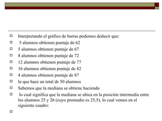 Interpretando el gráfico de barras podemos deducir que:   5 alumnos obtienen puntaje de 62 5 alumnos obtienen puntaje de 67 8 alumnos obtienen puntaje de 72 12 alumnos obtienen puntaje de 77 16 alumnos obtienen puntaje de 82 4 alumnos obtienen puntaje de 87 lo que hace un total de 50 alumnos Sabemos que la mediana se obtiene haciendo   lo cual significa que la mediana se ubica en la posición intermedia entre los alumnos 25 y 26 (cuyo promedio es 25,5), lo cual vemos en el siguiente cuadro:   