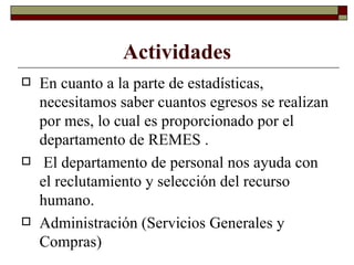 Actividades En cuanto a la parte de estadísticas, necesitamos saber cuantos egresos se realizan por mes, lo cual es proporcionado por el departamento de REMES . El departamento de personal nos ayuda con el reclutamiento y selección del recurso humano. Administración (Servicios Generales y Compras) 