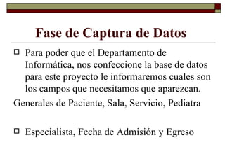 Fase de Captura de Datos   Para poder que el Departamento de Informática, nos confeccione la base de datos para este proyecto le informaremos cuales son los campos que necesitamos que aparezcan. Generales de Paciente, Sala, Servicio, Pediatra Especialista, Fecha de Admisión y Egreso 