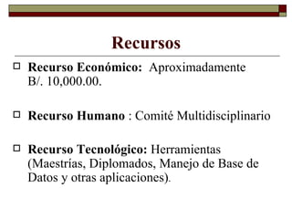 Recursos Recurso Económico:  Aproximadamente  B/. 10,000.00. Recurso Humano  : Comité Multidisciplinario Recurso Tecnológico:  Herramientas (Maestrías, Diplomados, Manejo de Base de Datos y otras aplicaciones) . 