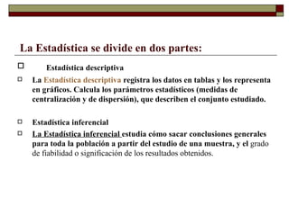 La Estadística se divide en dos partes: Estadística descriptiva La  Estadística descriptiva  registra los datos en tablas y los representa en gráficos. Calcula los parámetros estadísticos (medidas de centralización y de dispersión), que describen el conjunto estudiado. Estadística inferencial La Estadística inferencial  estudia cómo sacar conclusiones generales para toda la población a partir del estudio de una muestra, y el  grado de fiabilidad o significación de los resultados obtenidos. 