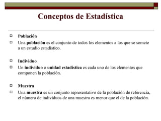 Conceptos de Estadística Población Una  población  es el conjunto de todos los elementos a los que se somete a un estudio estadístico. Individuo Un  individuo  o  unidad estadística  es cada uno de los elementos que componen la población. Muestra Una  muestra  es un conjunto representativo de la población de referencia, el número de individuos de una muestra es menor que el de la población. 