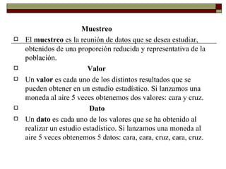 Muestreo El  muestreo  es la reunión de datos que se desea estudiar, obtenidos de una proporción reducida y representativa de la población. Valor Un  valor  es cada uno de los distintos resultados que se pueden obtener en un estudio estadístico. Si lanzamos una moneda al aire 5 veces obtenemos dos valores: cara y cruz. Dato Un  dato  es cada uno de los valores que se ha obtenido al realizar un estudio estadístico. Si lanzamos una moneda al aire 5 veces obtenemos 5 datos: cara, cara, cruz, cara, cruz. 