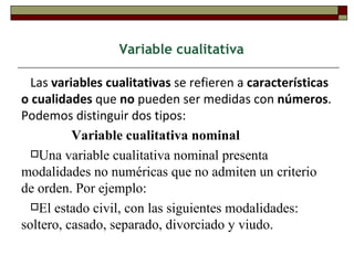 Variable cualitativa Las  variables cualitativas  se refieren a  características o cualidades  que  no  pueden ser medidas con  números . Podemos distinguir dos tipos: Variable cualitativa nominal Una variable cualitativa nominal presenta modalidades no numéricas que no admiten un criterio de orden. Por ejemplo:  El estado civil, con las siguientes modalidades: soltero, casado, separado, divorciado y viudo.  