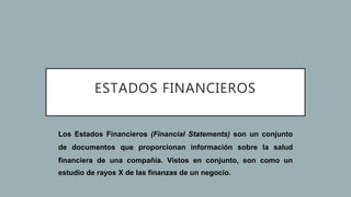 ESTADOS FINANCIEROS
Los Estados Financieros (Financial Statements) son un conjunto
de documentos que proporcionan información sobre la salud
financiera de una compañía. Vistos en conjunto, son como un
estudio de rayos X de las finanzas de un negocio.
 
