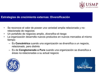 Estrategias de crecimiento externas: Diversificación
• Se reconoce el valor de poseer una variedad amplia relacionada y no-
relacionada de negocios
• Un portafolio de negocios amplio, diversifica el riesgo
• La organización desarrolla nuevos productos en nuevos mercados al mismo
tiempo:
– Es Concéntrica cuando una organización se diversifica a un negocio,
relacionado, pero distinto
– Es de Conglomerado o Pura cuando una organización se diversifica a
áreas no-relacionadas a su actual negocio
 