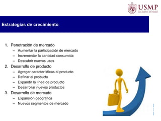 Estrategias de crecimiento
1. Penetración de mercado
– Aumentar la participación de mercado
– Incrementar la cantidad consumida
– Descubrir nuevos usos
2. Desarrollo de producto
– Agregar características al producto
– Refinar el producto
– Expandir la línea de producto
– Desarrollar nuevos productos
3. Desarrollo de mercado
– Expansión geográfica
– Nuevos segmentos de mercado
 