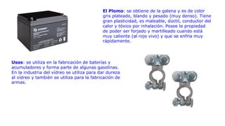 El Plomo: se obtiene de la galena y es de color
gris plateado, blando y pesado (muy denso). Tiene
gran plasticidad, es maleable, dúctil, conductor del
calor y tóxico por inhalación. Posee la propiedad
de poder ser forjado y martilleado cuando está
muy caliente (al rojo vivo) y que se enfría muy
rápidamente.
Usos: se utiliza en la fabricación de baterías y
acumuladores y forma parte de algunas gasolinas.
En la industria del vídreo se utiliza para dar dureza
al vídreo y también se utiliza para la fabricación de
armas.
 