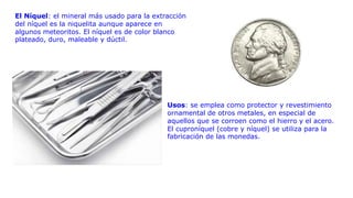 El Níquel: el mineral más usado para la extracción
del níquel es la niquelita aunque aparece en
algunos meteoritos. El níquel es de color blanco
plateado, duro, maleable y dúctil.
Usos: se emplea como protector y revestimiento
ornamental de otros metales, en especial de
aquellos que se corroen como el hierro y el acero.
El cuproníquel (cobre y níquel) se utiliza para la
fabricación de las monedas.
 