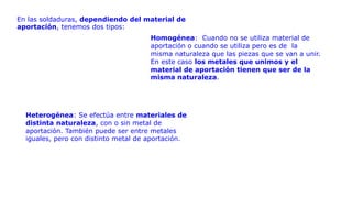 En las soldaduras, dependiendo del material de
aportación, tenemos dos tipos:
Homogénea: Cuando no se utiliza material de
aportación o cuando se utiliza pero es de la
misma naturaleza que las piezas que se van a unir.
En este caso los metales que unimos y el
material de aportación tienen que ser de la
misma naturaleza.
Heterogénea: Se efectúa entre materiales de
distinta naturaleza, con o sin metal de
aportación. También puede ser entre metales
iguales, pero con distinto metal de aportación.
 