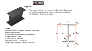 Viga IPR
Figura de acero con terminación en forma de H para uso
como refuerzo estructural en proyectos de construcción y
manufacturas de diversos tipos.
USOS
•Soportes estructurales y barreras metálicas
•Naves industriales
•Fabricación de largueros y carrocerías
CARACTERÍSTICAS
•Laminados en caliente
•Peraltes desde 6” hasta 10”
•ASTM A36, A529-50 y A572-50/992-50
 