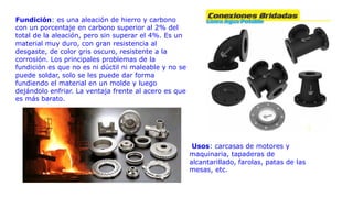Fundición: es una aleación de hierro y carbono
con un porcentaje en carbono superior al 2% del
total de la aleación, pero sin superar el 4%. Es un
material muy duro, con gran resistencia al
desgaste, de color gris oscuro, resistente a la
corrosión. Los principales problemas de la
fundición es que no es ni dúctil ni maleable y no se
puede soldar, solo se les puede dar forma
fundiendo el material en un molde y luego
dejándolo enfriar. La ventaja frente al acero es que
es más barato.
Usos: carcasas de motores y
maquinaria, tapaderas de
alcantarillado, farolas, patas de las
mesas, etc.
 