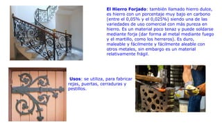 El Hierro Forjado: también llamado hierro dulce,
es hierro con un porcentaje muy bajo en carbono
(entre el 0,05% y el 0,025%) siendo una de las
variedades de uso comercial con más pureza en
hierro. Es un material poco tenaz y puede soldarse
mediante forja (dar forma al metal mediante fuego
y el martillo, como los herreros). Es duro,
maleable y fácilmente y fácilmente aleable con
otros metales, sin embargo es un material
relativamente frágil.
Usos: se utiliza, para fabricar
rejas, puertas, cerraduras y
pestillos.
 