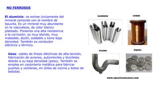 NO FERROSOS
El aluminio: se extrae únicamente del
mineral conocido con el nombre de
bauxita. Es un mineral muy abundante
en la naturaleza, de color blanco
plateado. Presenta una alta resistencia
a la corrosión, es muy blando, muy
maleable, dúctil, soldable y tiene baja
densidad. También es conductor
eléctrico y térmico.
Usos: cables de líneas eléctricas de alta tensión,
fabricación de aviones, automóviles y bicicletas
debido a su baja densidad (peso). También se
emplea en carpintería metálica para fabricar
puertas y ventanas, en útiles de cocina y botes de
bebidas.
 