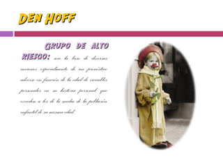 Den HoffDen Hoff
Grupo de altoGrupo de alto
riesgo:riesgo: son la base de diversas
nociones especialmente de un pronóstico
adverso en función de la edad de variables
personales en su historia personal, que
exceden a los de la media de la población
infantil de su misma edad.
 