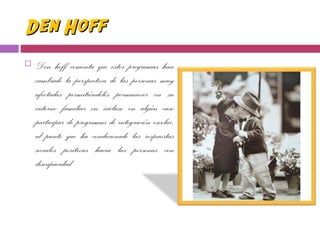 Den HoffDen Hoff
 Den hoff comenta que estos programas han
cambiado la perspectiva de las personas muy
afectadas permitiéndoles permanecer en su
entorno familiar en incluso en algún caso
participar de programas de integración escolar,
al punto que ha condicionado las respuestas
sociales positivas hacia las personas con
discapacidad.
 