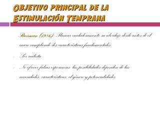 Objetivo principal de laObjetivo principal de la
Estimulación TempranaEstimulación Temprana
Russman (1986):Russman (1986): Planear cuidadosamente su abordaje desde antes de el
inicio cumpliendo dos características fundamentales:
1. Ser realista
2. No ofrecer falsas esperanzas: las posibilidades dependen de las
necesidades, características, el género y potencialidades.
 