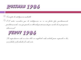 Russman 1986Russman 1986
 Concepto de inteligencia maleable.
 EL autor considera que la inteligencia no es un factor fijo genéticamente
predeterminado, sino que puede ser alterada positivamente por medio de un programa
educacional.
Feruy 1986Feruy 1986
La importancia está en cómo debe ser empleado cada método para responder a las
necesidades individuales de cada niño.
 