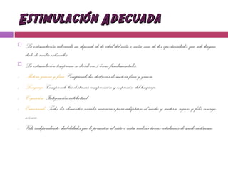 Estimulación AdecuadaEstimulación Adecuada
 La estimulación adecuada no depende de la edad del niño o niña sino de las oportunidades que sele hayan
dado de recibir estímulos.
 La estimulación temprana se divide en 5 áreas fundamentales:
1. Motora gruesa y fina: Comprende las destrezas de motora fina y gruesa.
2. Lenguaje: Comprende las destrezas comprensión y expresión del lenguaje.
3. Cognición: Integración intelectual
4. Emocional: Todos los elementos sociales necesarios para adaptarse al medio y sentirse seguro y feliz consigo
mismo.
5. Vida independiente: habilidades que le permiten al niño o niña realizar tareas cotidianas de modo autónomo.
 