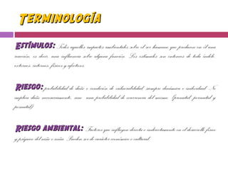 TerminologíaTerminología
Estímulos:Estímulos: Todos aquellos impactos ambientales sobre el ser humano que producen en él una
reacción, es decir, una influencia sobre alguna función. Los estímulos son entonces de toda índole,
externos, internos, físicos y afectivos.
Riesgo:Riesgo: probabilidad de daño o condición de vulnerabilidad, siempre dinámica e individual. No
implica daño necesariamente, sino una probabilidad de ocurrencia del mismo. (prenatal, perinatal y
posnatal)
Riesgo ambiental:Riesgo ambiental: Factores que influyen directa o indirectamente en el desarrollo físico
y psíquico del niño o niña. Pueden ser de carácter económico o cultural.
 