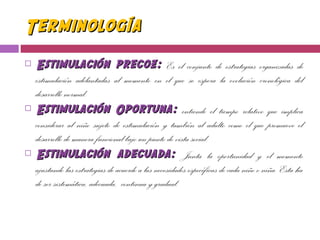TerminologíaTerminología
 Estimulación precoz:Estimulación precoz: Es el conjunto de estrategias organizadas de
estimulación adelantadas al momento en el que se espera la evolución cronológica del
desarrollo normal.
 Estimulación OportunaEstimulación Oportuna:: entiende el tiempo relativo que implica
considerar al niño sujeto de estimulación y también al adulto como el que promueve el
desarrollo de manera funcional bajo un punto de vista social.
 Estimulación adecuada:Estimulación adecuada: Junta la oportunidad y el momento
ajustando las estrategias de acuerdo a las necesidades específicas de cada niño o niña. Esta ha
de ser sistemática, adecuada, continua y gradual.
 