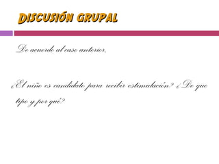 Discusión grupalDiscusión grupal
De acuerdo al caso anterior,
¿El niño es candidato para recibir estimulación? ¿De que
tipo y por qué?
 