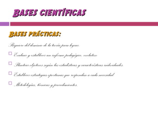 Bases científicasBases científicas
Bases prácticas:Bases prácticas:
Requiere del dominio de la teoría para lograr:
 Evaluar y establecer un informe pedagógico, evolutivo
 Plantear objetivos según las estadísticas y características individuales.
 Establecer estrategias oportunas que respondan a cada necesidad.
 Metodologías, técnicas y procedimientos.
 