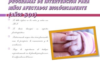 Programas de intervención paraProgramas de intervención para
niños afectados biológicamenteniños afectados biológicamente
(años 50s)(años 50s)
 Se daba énfasis en los niños y niñas con
PCI
 Se hacía hincapié en aspectos
fisioterapéuticos.
 Posteriormente surgen otras áreas funcionales
como la percepción, la comunicación y la
socialización.
 Surge la importancia de trabajar
cooperativamente con la familia para favorecer
la independencia del menor.
 
