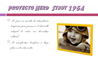 Proyecto Herd Staut 1954Proyecto Herd Staut 1954
 Se pone en marcha la estimulación
temprana para promover el desarrollo
integral de niños con desventaja
cultural.
 Se manifiestan beneficios a largo
plazo en la vida escolar.
 