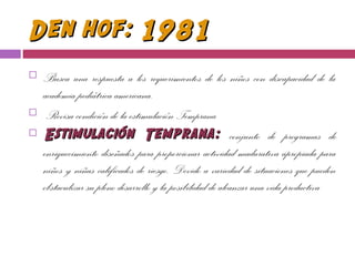 Den hof: 1981Den hof: 1981
 Busca una respuesta a los requerimientos de los niños con discapacidad de la
academia pediátrica americana.
 Revisa condición de la estimulación Temprana
 Estimulación Temprana:Estimulación Temprana: conjunto de programas de
enriquecimiento diseñados para proporcionar actividad madurativa apropiada para
niños y niñas calificados de riesgo. Devido a variedad de situaciones que pueden
obstaculizar su pleno desarrollo y la posibilidad de alcanzar una vida productiva
 