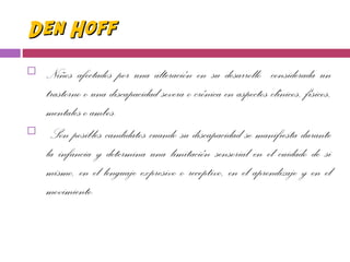 Den HoffDen Hoff
 Niños afectados por una alteración en su desarrollo considerada un
trastorno o una discapacidad severa o crónica en aspectos clínicos, físicos,
mentales o ambos.
 Son posibles candidatos cuando su discapacidad se manifiesta durante
la infancia y determina una limitación sensorial en el cuidado de si
mismo, en el lenguaje expresivo o receptivo, en el aprendizaje y en el
movimiento.
 