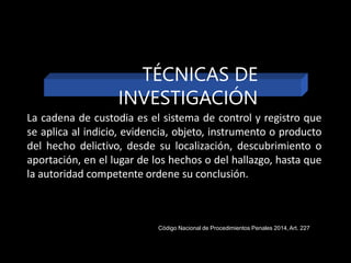 La cadena de custodia es el sistema de control y registro que
se aplica al indicio, evidencia, objeto, instrumento o producto
del hecho delictivo, desde su localización, descubrimiento o
aportación, en el lugar de los hechos o del hallazgo, hasta que
la autoridad competente ordene su conclusión.
TÉCNICAS DE
INVESTIGACIÓN
Código Nacional de Procedimientos Penales 2014,Art. 227
 